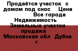 Продаётся участок (с домом под снос) › Цена ­ 150 000 - Все города Недвижимость » Земельные участки продажа   . Московская обл.,Дубна г.